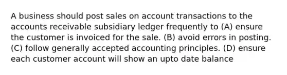 A business should post sales on account transactions to the accounts receivable subsidiary ledger frequently to (A) ensure the customer is invoiced for the sale. (B) avoid errors in posting. (C) follow generally accepted accounting principles. (D) ensure each customer account will show an upto date balance