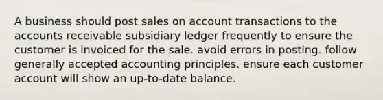 A business should post sales on account transactions to the accounts receivable subsidiary ledger frequently to ensure the customer is invoiced for the sale. avoid errors in posting. follow generally accepted accounting principles. ensure each customer account will show an up-to-date balance.