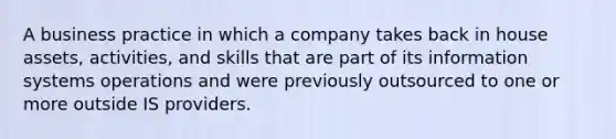 A business practice in which a company takes back in house assets, activities, and skills that are part of its information systems operations and were previously outsourced to one or more outside IS providers.