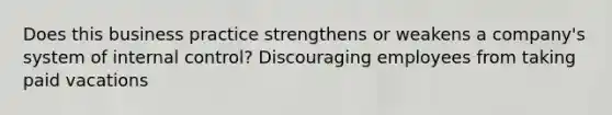 Does this business practice strengthens or weakens a company's system of internal control? Discouraging employees from taking paid vacations