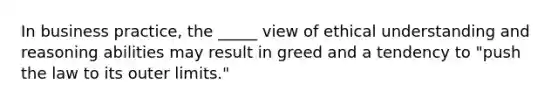 In business practice, the _____ view of ethical understanding and reasoning abilities may result in greed and a tendency to "push the law to its outer limits."