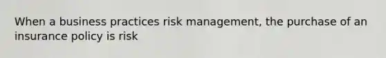 When a business practices risk management, the purchase of an insurance policy is risk