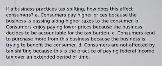 If a business practices tax shifting, how does this affect consumers? a. Consumers pay higher prices because the business is passing along higher taxes to the consumer. b. Consumers enjoy paying lower prices because the business decides to be accountable for the tax burden. c. Consumers tend to purchase more from this business because the business is trying to benefit the consumer. d. Consumers are not affected by tax shifting because this is the practice of paying federal income tax over an extended period of time.