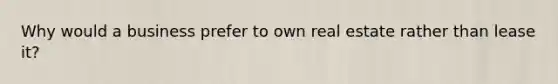 Why would a business prefer to own real estate rather than lease it?