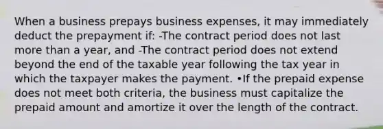 When a business prepays business expenses, it may immediately deduct the prepayment if: -The contract period does not last more than a year, and -The contract period does not extend beyond the end of the taxable year following the tax year in which the taxpayer makes the payment. •If the prepaid expense does not meet both criteria, the business must capitalize the prepaid amount and amortize it over the length of the contract.