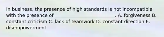 In​ business, the presence of high standards is not incompatible with the presence of​ __________________________. A. forgiveness B. constant criticism C. lack of teamwork D. constant direction E. disempowerment