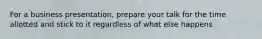 For a business presentation, prepare your talk for the time allotted and stick to it regardless of what else happens