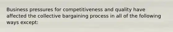 Business pressures for competitiveness and quality have affected the collective bargaining process in all of the following ways except: