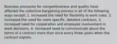 Business pressures for competitiveness and quality have affected the collective bargaining process in all of the following ways except: 1. increased the need for flexibility in work rules. 2. increased the need for more specific, detailed contracts. 3. increased need for cooperation and employee involvement in work decisions. 4. increased need to communicate about the terms of a contract more than once every three years when the contract expires.