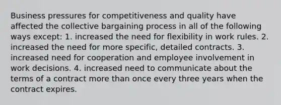 Business pressures for competitiveness and quality have affected the collective bargaining process in all of the following ways except: 1. increased the need for flexibility in work rules. 2. increased the need for more specific, detailed contracts. 3. increased need for cooperation and employee involvement in work decisions. 4. increased need to communicate about the terms of a contract more than once every three years when the contract expires.