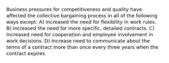 Business pressures for competitiveness and quality have affected the collective bargaining process in all of the following ways except: A) Increased the need for flexibility in work rules. B) Increased the need for more specific, detailed contracts. C) Increased need for cooperation and employee involvement in work decisions. D) Increase need to communicate about the terms of a contract more than once every three years when the contract expires.