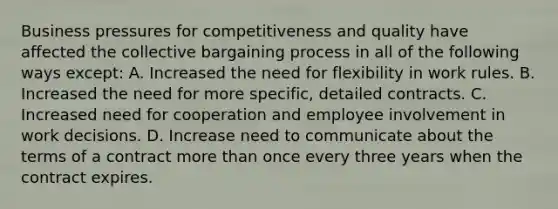 Business pressures for competitiveness and quality have affected the collective bargaining process in all of the following ways except: A. Increased the need for flexibility in work rules. B. Increased the need for more specific, detailed contracts. C. Increased need for cooperation and employee involvement in work decisions. D. Increase need to communicate about the terms of a contract more than once every three years when the contract expires.