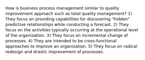 How is business process management similar to quality improvement approach such as total quality management? 1) They focus on providing capabilities for discovering "hidden" predictive relationships while conducting a forecast. 2) They focus on the activities typically occurring at the operational level of the organization. 3) They focus on incremental change of processes. 4) They are intended to be cross-functional approaches to improve an organization. 5) They focus on radical redesign and drastic improvement of processes.