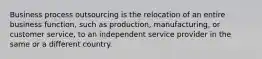 Business process outsourcing is the relocation of an entire business function, such as production, manufacturing, or customer service, to an independent service provider in the same or a different country.