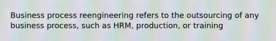 Business process reengineering refers to the outsourcing of any business process, such as HRM, production, or training