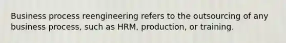 Business process reengineering refers to the outsourcing of any business process, such as HRM, production, or training.