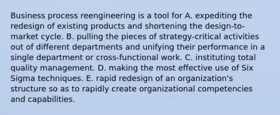 Business process reengineering is a tool for A. expediting the redesign of existing products and shortening the design-to-market cycle. B. pulling the pieces of strategy-critical activities out of different departments and unifying their performance in a single department or cross-functional work. C. instituting total quality management. D. making the most effective use of Six Sigma techniques. E. rapid redesign of an organization's structure so as to rapidly create organizational competencies and capabilities.