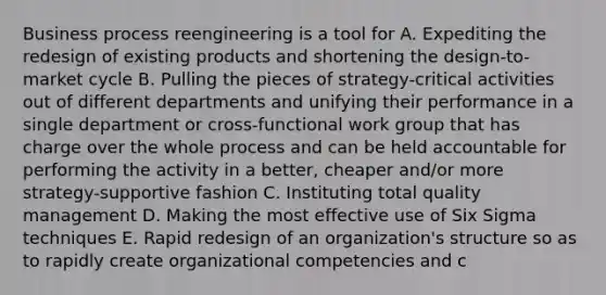 Business process reengineering is a tool for A. Expediting the redesign of existing products and shortening the design-to-market cycle B. Pulling the pieces of strategy-critical activities out of different departments and unifying their performance in a single department or cross-functional work group that has charge over the whole process and can be held accountable for performing the activity in a better, cheaper and/or more strategy-supportive fashion C. Instituting total quality management D. Making the most effective use of Six Sigma techniques E. Rapid redesign of an organization's structure so as to rapidly create organizational competencies and c