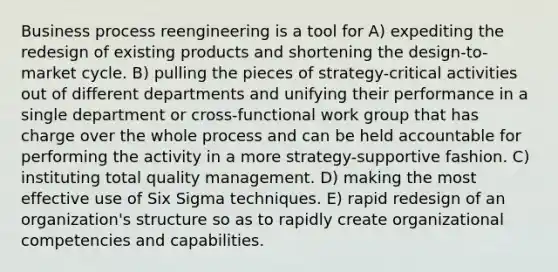 Business process reengineering is a tool for A) expediting the redesign of existing products and shortening the design-to-market cycle. B) pulling the pieces of strategy-critical activities out of different departments and unifying their performance in a single department or cross-functional work group that has charge over the whole process and can be held accountable for performing the activity in a more strategy-supportive fashion. C) instituting total quality management. D) making the most effective use of Six Sigma techniques. E) rapid redesign of an organization's structure so as to rapidly create organizational competencies and capabilities.