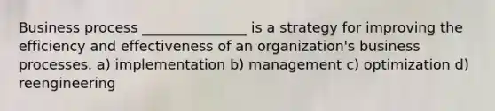 Business process _______________ is a strategy for improving the efficiency and effectiveness of an organization's business processes. a) implementation b) management c) optimization d) reengineering