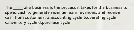 The _____ of a business is the process it takes for the business to spend cash to generate revenue, earn revenues, and receive cash from customers. a.accounting cycle b.operating cycle c.inventory cycle d.purchase cycle