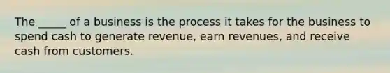 The _____ of a business is the process it takes for the business to spend cash to generate revenue, earn revenues, and receive cash from customers.