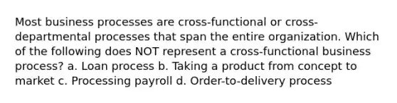 Most business processes are cross-functional or cross-departmental processes that span the entire organization. Which of the following does NOT represent a cross-functional business process? a. Loan process b. Taking a product from concept to market c. Processing payroll d. Order-to-delivery process