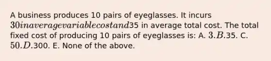 A business produces 10 pairs of eyeglasses. It incurs 30 in average variable cost and35 in average total cost. The total fixed cost of producing 10 pairs of eyeglasses is: A. 3. B.35. C. 50. D.300. E. None of the above.