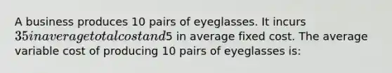 A business produces 10 pairs of eyeglasses. It incurs 35 in average total cost and5 in average fixed cost. The average variable cost of producing 10 pairs of eyeglasses is: