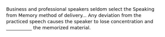 Business and professional speakers seldom select the Speaking from Memory method of delivery... Any deviation from the practiced speech causes the speaker to lose concentration and ___________ the memorized material.