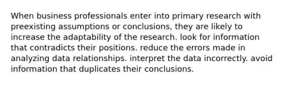 When business professionals enter into primary research with preexisting assumptions or conclusions, they are likely to increase the adaptability of the research. look for information that contradicts their positions. reduce the errors made in analyzing data relationships. interpret the data incorrectly. avoid information that duplicates their conclusions.