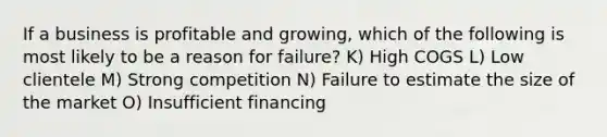 If a business is profitable and growing, which of the following is most likely to be a reason for failure? K) High COGS L) Low clientele M) Strong competition N) Failure to estimate the size of the market O) Insufficient financing