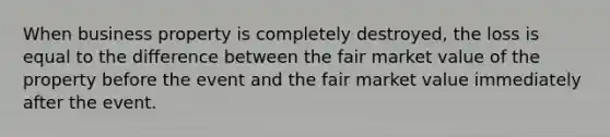 When business property is completely destroyed, the loss is equal to the difference between the fair market value of the property before the event and the fair market value immediately after the event.