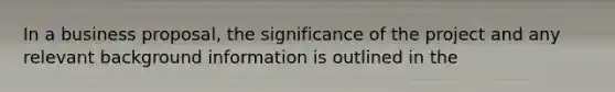 In a business proposal, the significance of the project and any relevant background information is outlined in the