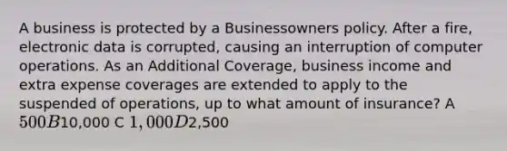 A business is protected by a Businessowners policy. After a fire, electronic data is corrupted, causing an interruption of computer operations. As an Additional Coverage, business income and extra expense coverages are extended to apply to the suspended of operations, up to what amount of insurance? A 500 B10,000 C 1,000 D2,500