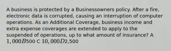 A business is protected by a Businessowners policy. After a fire, electronic data is corrupted, causing an interruption of computer operations. As an Additional Coverage, business income and extra expense coverages are extended to apply to the suspended of operations, up to what amount of insurance? A 1,000 B500 C 10,000 D2,500