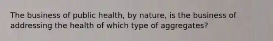 The business of public health, by nature, is the business of addressing the health of which type of aggregates?