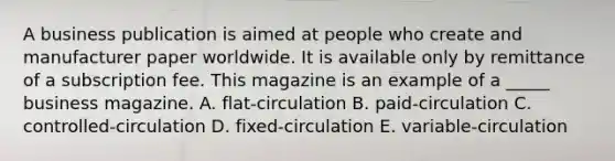 A business publication is aimed at people who create and manufacturer paper worldwide. It is available only by remittance of a subscription fee. This magazine is an example of a _____ business magazine. A. flat-circulation B. paid-circulation C. controlled-circulation D. fixed-circulation E. variable-circulation