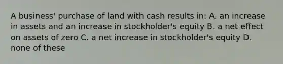 A business' purchase of land with cash results in: A. an increase in assets and an increase in stockholder's equity B. a net effect on assets of zero C. a net increase in stockholder's equity D. none of these