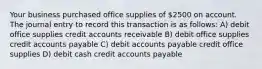 Your business purchased office supplies of 2500 on account. The journal entry to record this transaction is as follows: A) debit office supplies credit accounts receivable B) debit office supplies credit accounts payable C) debit accounts payable credit office supplies D) debit cash credit accounts payable