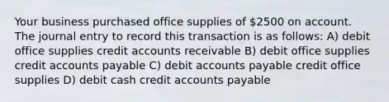 Your business purchased office supplies of 2500 on account. The journal entry to record this transaction is as follows: A) debit office supplies credit accounts receivable B) debit office supplies credit accounts payable C) debit accounts payable credit office supplies D) debit cash credit accounts payable