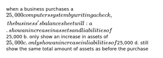 when a business purchases a 25,000 computers system by writing a check, the business's balance sheet will: a. show an increase in assets and liabilities of25,000 b. only show an increase in assets of 25,000 c. only show an increase in liabilities of25,000 d. still show the same total amount of assets as before the purchase