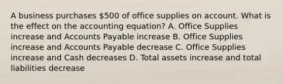 A business purchases​ 500 of office supplies on account. What is the effect on the accounting​ equation? A. Office Supplies increase and Accounts Payable increase B. Office Supplies increase and Accounts Payable decrease C. Office Supplies increase and Cash decreases D. Total assets increase and total liabilities decrease