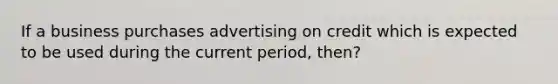 If a business purchases advertising on credit which is expected to be used during the current period, then?