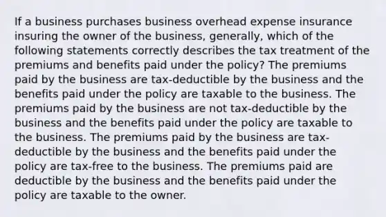 If a business purchases business overhead expense insurance insuring the owner of the business, generally, which of the following statements correctly describes the tax treatment of the premiums and benefits paid under the policy? The premiums paid by the business are tax-deductible by the business and the benefits paid under the policy are taxable to the business. The premiums paid by the business are not tax-deductible by the business and the benefits paid under the policy are taxable to the business. The premiums paid by the business are tax-deductible by the business and the benefits paid under the policy are tax-free to the business. The premiums paid are deductible by the business and the benefits paid under the policy are taxable to the owner.