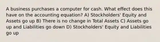 A business purchases a computer for cash. What effect does this have on the accounting equation? A) Stockholders' Equity and Assets go up B) There is no change in Total Assets C) Assets go up and Liabilities go down D) Stockholders' Equity and Liabilities go up