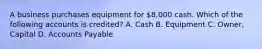 A business purchases equipment for 8,000 cash. Which of the following accounts is credited? A. Cash B. Equipment C. Owner, Capital D. Accounts Payable