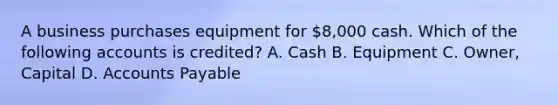 A business purchases equipment for 8,000 cash. Which of the following accounts is credited? A. Cash B. Equipment C. Owner, Capital D. Accounts Payable