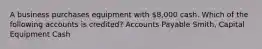 A business purchases equipment with 8,000 cash. Which of the following accounts is credited? Accounts Payable Smith, Capital Equipment Cash