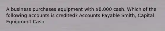 A business purchases equipment with 8,000 cash. Which of the following accounts is credited? Accounts Payable Smith, Capital Equipment Cash